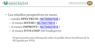• Los estudios prospectivos en curso:
– estudio SPECTRUM ( NCT05007535 )
– el ensayo iSTEMI ( NCT04775914 )
– el ensayo IMPROVE ( NCT04221815 )
– el ensayo IVUS-CHIP (NCT04854070)
Proporcionarán más información sobre el posible efecto beneficioso de la
PCI guiada por IVUS.
 