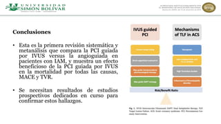 Conclusiones
• Esta es la primera revisión sistemática y
metanálisis que compara la PCI guiada
por IVUS versus la angioguiada en
pacientes con IAM, y muestra un efecto
beneficioso de la PCI guiada por IVUS
en la mortalidad por todas las causas,
MACE y TVR.
• Se necesitan resultados de estudios
prospectivos dedicados en curso para
confirmar estos hallazgos.
 