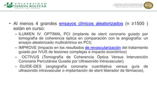 • Al menos 4 grandes ensayos clínicos aleatorizados (n ≥1500 )
están en curso:
– ILUMIEN IV: OPTIMAL PCI (implante de stent coronario guiado por
tomografía de coherencia óptica en comparación con la angiografía: un
ensayo aleatorizado multicéntrico en PCI)
– IMPROVE (Impacto en los resultados de revascularización del tratamiento
guiado por IVUS de lesiones complejas e impacto económico)
– OCTIVUS (Tomografía de Coherencia Óptica Versus Intervención
Coronaria Percutánea Guiada por Ultrasonido Intravascular).
– GUIDE-DES (angiografía coronaria cuantitativa versus guía de
ultrasonido intravascular o implantación de stent liberador de fármacos).
 