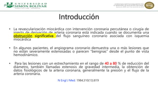 Introducción
• La revascularización miocárdica con intervención coronaria percutánea o cirugía de
injerto de derivación de arteria coronaria está indicada cuando se documenta una
obstrucción significativa del flujo sanguíneo coronario asociada con isquemia
miocárdica
• En algunos pacientes, el angiograma coronario demuestra una o más lesiones que
no están severamente estenosadas o parecen "benignas" desde el punto de vista
hemodinámico.
• Para las lesiones con un estrechamiento en el rango de 40 a 80 % de reducción del
diámetro, también llamadas estenosis de gravedad intermedia, la obtención de
datos fisiológicos de la arteria coronaria, generalmente la presión y el flujo de la
arteria coronaria.
N Engl J Med. 1984;310(13):819
 