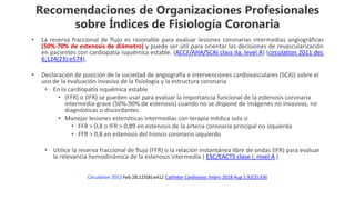 Recomendaciones de Organizaciones Profesionales
sobre Índices de Fisiología Coronaria
• La reserva fraccional de flujo es razonable para evaluar lesiones coronarias intermedias angiográficas
(50%-70% de estenosis de diámetro) y puede ser útil para orientar las decisiones de revascularización
en pacientes con cardiopatía isquémica estable. (ACCF/AHA/SCAI class IIa, level A) (circulation 2011 dec
6;124(23):e574),
• Declaración de posición de la sociedad de angiografía e intervenciones cardiovasculares (SCAI) sobre el
uso de la evaluación invasiva de la fisiología y la estructura coronaria
• En la cardiopatía isquémica estable
• (FFR) o (IFR) se pueden usar para evaluar la importancia funcional de la estenosis coronaria
intermedia-grave (50%-90% de estenosis) cuando no se dispone de imágenes no invasivas, no
diagnósticas o discordantes.
• Manejar lesiones estenóticas intermedias con terapia médica sola si
• FFR > 0,8 o IFR > 0,89 en estenosis de la arteria coronaria principal no izquierda
• FFR > 0,8 en estenosis del tronco coronario izquierdo
• Utilice la reserva fraccional de flujo (FFR) o la relación instantánea libre de ondas (IFR) para evaluar
la relevancia hemodinámica de la estenosis intermedia ( ESC/EACTS clase I, nivel A )
Circulation 2012 Feb 28;125(8):e412 Catheter Cardiovasc Interv 2018 Aug 1;92(2):336
 