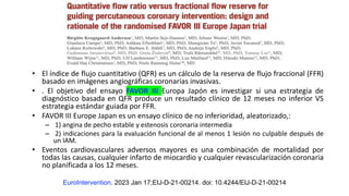 • El índice de flujo cuantitativo (QFR) es un cálculo de la reserva de flujo fraccional (FFR)
basado en imágenes angiográficas coronarias invasivas.
• . El objetivo del ensayo FAVOR III Europa Japón es investigar si una estrategia de
diagnóstico basada en QFR produce un resultado clínico de 12 meses no inferior VS
estrategia estándar guiada por FFR.
• FAVOR III Europe Japan es un ensayo clínico de no inferioridad, aleatorizado,:
– 1) angina de pecho estable y estenosis coronaria intermedia
– 2) indicaciones para la evaluación funcional de al menos 1 lesión no culpable después de
un IAM.
• Eventos cardiovasculares adversos mayores es una combinación de mortalidad por
todas las causas, cualquier infarto de miocardio y cualquier revascularización coronaria
no planificada a los 12 meses.
EuroIntervention. 2023 Jan 17;EIJ-D-21-00214. doi: 10.4244/EIJ-D-21-00214
 