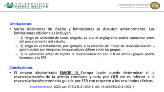 Limitaciones
• Varias decisiones de diseño y limitaciones se discuten anteriormente. Las
limitaciones adicionales incluyen
– 1) riesgo de selección de casos sesgada, ya que el angiograma podría conocerse antes
del procedimiento del estudio.
– 2) sesgo en el tratamiento, por ejemplo, si la elección del modo de revascularización u
optimización con imágenes intravasculares difiere entre los grupos
– 3) la valoración antes de repetir la revascularización con FFR en ambos grupos podría
favorecer a la FFR.
Conclusiones
• El ensayo aleatorizado FAVOR III Europa Japón puede determinar si la
revascularización de la arteria coronaria guiada por QFR no es inferior a la
revascularización coronaria guiada por FFR con respecto a los resultados clínicos.
EuroIntervention. 2023 Jan 17;EIJ-D-21-00214. doi: 10.4244/EIJ-D-21-00214
 