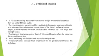 3-D Ultrasound Imaging
• In 3D foetal scanning, the sound waves are sent straight down and reflected back,
they are sent at different angles.
• The returning echoes are processed by a sophisticated computer program resulting in
a reconstructed three-dimensional volume image of the foetus's surface or internal
organs, in much the same way as a CT scan machine constructs a CT scan image from
multiple x-rays.
• This is a more time taking process than 4-D Ultrasound Imaging where the output can
be accessed in real time.
• It was patented by two students from Duke University in 1987.
• There have been no real side effects noted to date but it is generally safer to avoid this
technique.
 