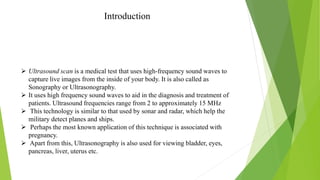 Introduction
 Ultrasound scan is a medical test that uses high-frequency sound waves to
capture live images from the inside of your body. It is also called as
Sonography or Ultrasonography.
 It uses high frequency sound waves to aid in the diagnosis and treatment of
patients. Ultrasound frequencies range from 2 to approximately 15 MHz
 This technology is similar to that used by sonar and radar, which help the
military detect planes and ships.
 Perhaps the most known application of this technique is associated with
pregnancy.
 Apart from this, Ultrasonography is also used for viewing bladder, eyes,
pancreas, liver, uterus etc.
 