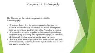 Components of Ultra Sonography
The following are the various components involved in
Ultrasonography:
• Transducer Probe: It is the main components of the process.
It makes the sound waves and receives the echoes. In the probe,
there are one or more quartz crystals called Piezoelectric crystals.
• When an electric current is applied to these crystals, they change
shape rapidly by oscillating. The rapid shape changes, or vibrations,
of the crystals produce sound waves that travel outwards.
• Similarly, when sound or pressure waves hit the crystals, they emit
electrical currents. Therefore, the same crystals can be used to send
and receive sound waves.
 