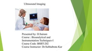 Ultrasound Imaging
Presented by: D.Sairam
Course : Bioanalytical and
Instrumentation Techniques-I
Course Code: BSBT-202
Course Instructor: Dr.Subhabrata Kar
 
