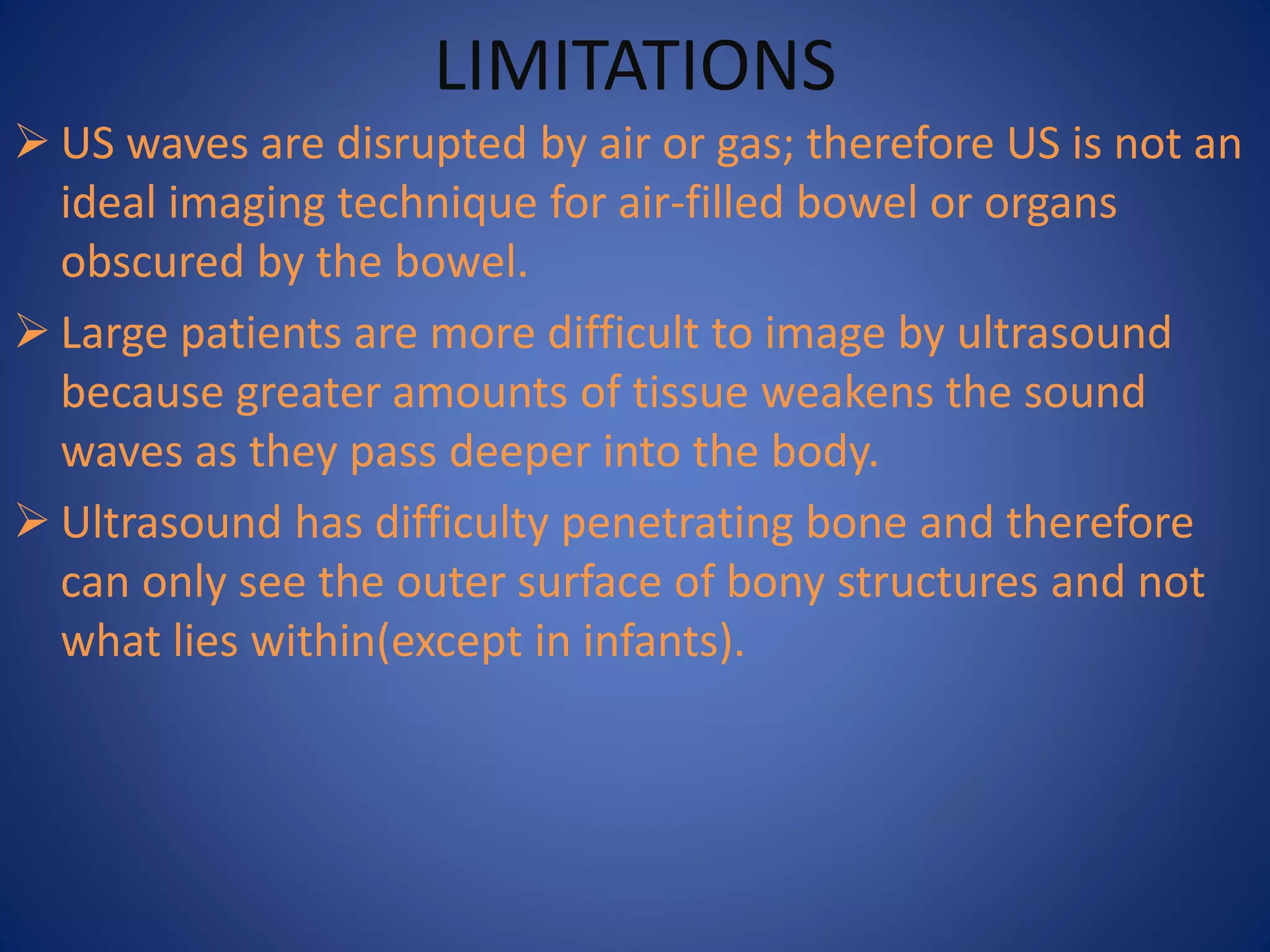 LIMITATIONS
 US waves are disrupted by air or gas; therefore US is not an
ideal imaging technique for air-filled bowel or organs
obscured by the bowel.
 Large patients are more difficult to image by ultrasound
because greater amounts of tissue weakens the sound
waves as they pass deeper into the body.
 Ultrasound has difficulty penetrating bone and therefore
can only see the outer surface of bony structures and not
what lies within(except in infants).
 