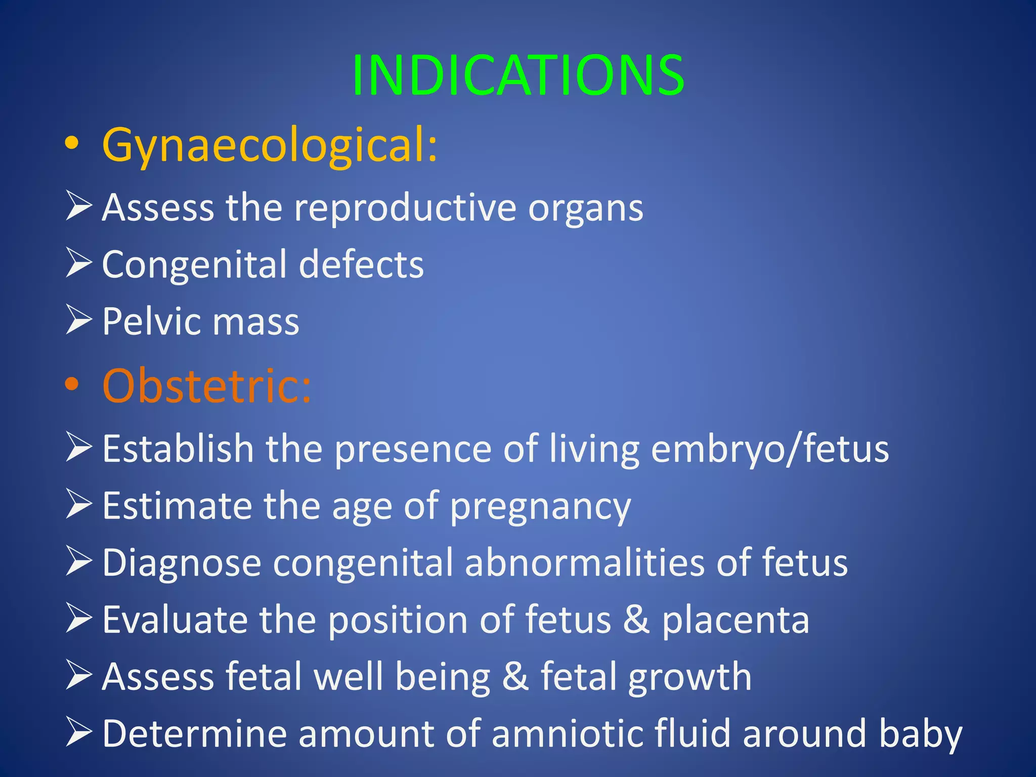 INDICATIONS
• Gynaecological:
Assess the reproductive organs
Congenital defects
Pelvic mass
• Obstetric:
Establish the presence of living embryo/fetus
Estimate the age of pregnancy
Diagnose congenital abnormalities of fetus
Evaluate the position of fetus & placenta
Assess fetal well being & fetal growth
Determine amount of amniotic fluid around baby
 