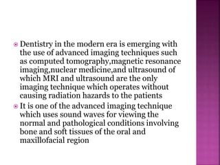  Dentistry in the modern era is emerging with
the use of advanced imaging techniques such
as computed tomography,magnetic resonance
imaging,nuclear medicine,and ultrasound of
which MRI and ultrasound are the only
imaging technique which operates without
causing radiation hazards to the patients
 It is one of the advanced imaging technique
which uses sound waves for viewing the
normal and pathological conditions involving
bone and soft tissues of the oral and
maxillofacial region
 