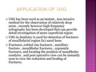  USG has been used as an instant , non invasive
method for the observation of relatively deep
areas , recently however high frequency
echography has been developed that can provide
detail investigation of more superficial region
 USG in dentistry is used for detection of fractures
of maxillofacial region (ie) nasal bone
 Fractures ,orbital rim fractures , maxillary
fracture , mandibular fractures , zygomatic
fractures, and locating the position of mandibular
condyles . and post operative view can be instantly
seen to view the reduction and healing of
fractures.
 