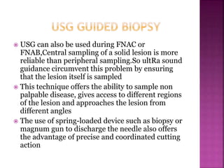  USG can also be used during FNAC or
FNAB,Central sampling of a solid lesion is more
reliable than peripheral sampling.So ultRa sound
guidance circumvent this problem by ensuring
that the lesion itself is sampled
 This technique offers the ability to sample non
palpable disease, gives access to different regions
of the lesion and approaches the lesion from
different angles
 The use of spring-loaded device such as biopsy or
magnum gun to discharge the needle also offers
the advantage of precise and coordinated cutting
action
 