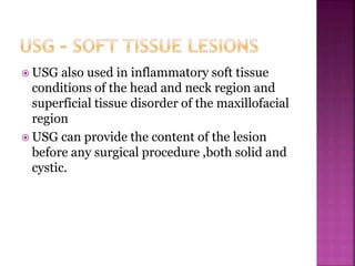  USG also used in inflammatory soft tissue
conditions of the head and neck region and
superficial tissue disorder of the maxillofacial
region
 USG can provide the content of the lesion
before any surgical procedure ,both solid and
cystic.
 