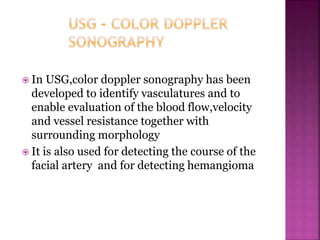  In USG,color doppler sonography has been
developed to identify vasculatures and to
enable evaluation of the blood flow,velocity
and vessel resistance together with
surrounding morphology
 It is also used for detecting the course of the
facial artery and for detecting hemangioma
 