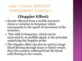 (Doppler Effect)
 Sound reflected from a mobile structure
shows a variation in frequency which
corresponds to the speed of movement of the
structure.
 This shift in frequency, which can be
converted to an audible signal, is the principle
underlying the Doppler probe.
 The Doppler effect can also be used to image
blood flowing through heart or blood vessels.
Here the sound is reflected from the blood
cells flowing in the vessels.
 