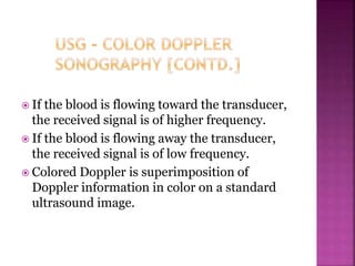  If the blood is flowing toward the transducer,
the received signal is of higher frequency.
 If the blood is flowing away the transducer,
the received signal is of low frequency.
 Colored Doppler is superimposition of
Doppler information in color on a standard
ultrasound image.
 