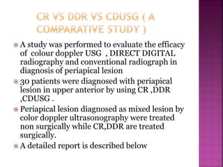  A study was performed to evaluate the efficacy
of colour doppler USG , DIRECT DIGITAL
radiography and conventional radiograph in
diagnosis of periapical lesion
 30 patients were diagnosed with periapical
lesion in upper anterior by using CR ,DDR
,CDUSG .
 Periapical lesion diagnosed as mixed lesion by
color doppler ultrasonography were treated
non surgically while CR,DDR are treated
surgically.
 A detailed report is described below
 