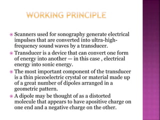  Scanners used for sonography generate electrical
impulses that are converted into ultra-high-
frequency sound waves by a transducer.
 Transducer is a device that can convert one form
of energy into another — in this case , electrical
energy into sonic energy.
 The most important component of the transducer
is a thin piezoelectric crystal or material made up
of a great number of dipoles arranged in a
geometric pattern.
 A dipole may be thought of as a distorted
molecule that appears to have apositive charge on
one end and a negative charge on the other.
 