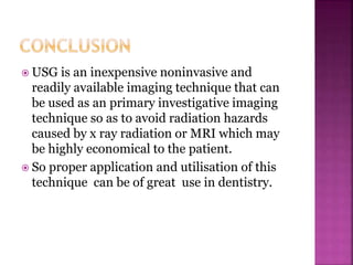  USG is an inexpensive noninvasive and
readily available imaging technique that can
be used as an primary investigative imaging
technique so as to avoid radiation hazards
caused by x ray radiation or MRI which may
be highly economical to the patient.
 So proper application and utilisation of this
technique can be of great use in dentistry.
 