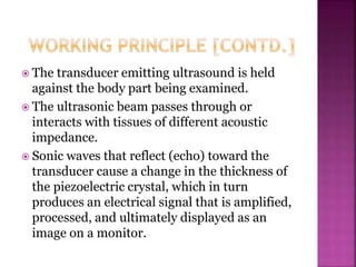  The transducer emitting ultrasound is held
against the body part being examined.
 The ultrasonic beam passes through or
interacts with tissues of different acoustic
impedance.
 Sonic waves that reflect (echo) toward the
transducer cause a change in the thickness of
the piezoelectric crystal, which in turn
produces an electrical signal that is amplified,
processed, and ultimately displayed as an
image on a monitor.
 