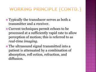  Typically the transducer serves as both a
transmitter and a receiver.
 Current techniques permit echoes to be
processed at a sufficiently rapid rate to allow
perception of motion; this is referred to as
real-time imaging.
 The ultrasound signal transmitted into a
patient is attenuated by a combination of
absorption, refl ection, refraction, and
diffusion.
 