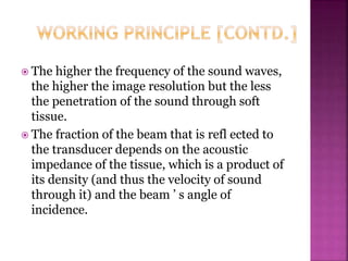 The higher the frequency of the sound waves,
the higher the image resolution but the less
the penetration of the sound through soft
tissue.
 The fraction of the beam that is refl ected to
the transducer depends on the acoustic
impedance of the tissue, which is a product of
its density (and thus the velocity of sound
through it) and the beam ’ s angle of
incidence.
 