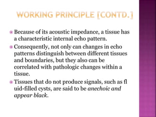  Because of its acoustic impedance, a tissue has
a characteristic internal echo pattern.
 Consequently, not only can changes in echo
patterns distinguish between different tissues
and boundaries, but they also can be
correlated with pathologic changes within a
tissue.
 Tissues that do not produce signals, such as fl
uid-filled cysts, are said to be anechoic and
appear black.
 