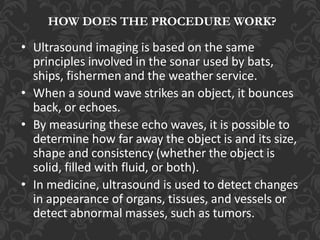 HOW DOES THE PROCEDURE WORK?
• Ultrasound imaging is based on the same
principles involved in the sonar used by bats,
ships, fishermen and the weather service.
• When a sound wave strikes an object, it bounces
back, or echoes.
• By measuring these echo waves, it is possible to
determine how far away the object is and its size,
shape and consistency (whether the object is
solid, filled with fluid, or both).
• In medicine, ultrasound is used to detect changes
in appearance of organs, tissues, and vessels or
detect abnormal masses, such as tumors.
 