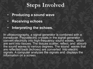 • Producing a sound wave
• Receiving echoes
• Interpreting the echoes.
In ultrasonography, a signal generator is combined with a
transducer. Piezoelectric crystals in the signal generator
convert electricity into high-frequency sound waves, which
are sent into tissues. The tissues scatter, reflect, and absorb
the sound waves to various degrees. The sound waves that
are reflected back (echoes) are converted into electric
signals. A computer analyzes the signals and displays the
information on a screen.
Steps Involved
 
