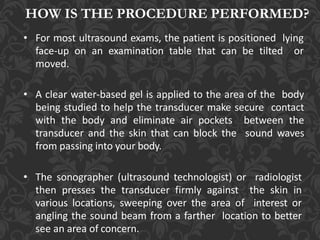 HOW IS THE PROCEDURE PERFORMED?
• For most ultrasound exams, the patient is positioned lying
face-up on an examination table that can be tilted or
moved.
• A clear water-based gel is applied to the area of the body
being studied to help the transducer make secure contact
with the body and eliminate air pockets between the
transducer and the skin that can block the sound waves
from passing into your body.
• The sonographer (ultrasound technologist) or radiologist
then presses the transducer firmly against the skin in
various locations, sweeping over the area of interest or
angling the sound beam from a farther location to better
see an area of concern.
 