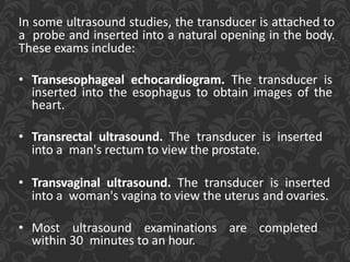 In some ultrasound studies, the transducer is attached to
a probe and inserted into a natural opening in the body.
These exams include:
• Transesophageal echocardiogram. The transducer is
inserted into the esophagus to obtain images of the
heart.
• Transrectal ultrasound. The transducer is inserted
into a man's rectum to view the prostate.
• Transvaginal ultrasound. The transducer is inserted
into a woman's vagina to view the uterus and ovaries.
• Most ultrasound examinations are completed
within 30 minutes to an hour.
 
