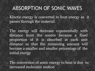 ABSORPTION OF SONIC WAVES
• Kinetic energy is converted to heat energy as it
passes through the material.
• The energy will decrease exponentially with
distance from the source because a fixed
proportion of it is absorbed at each unit
distance so that the remaining amount will
become a smaller and smaller percentage of the
initial energy
• The conversion of sonic energy to heat is due to
increased molecular motion
 