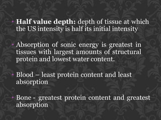 • Half value depth: depth of tissue at which
the US intensity is half its initial intensity
• Absorption of sonic energy is greatest in
tissues with largest amounts of structural
protein and lowest water content.
• Blood – least protein content and least
absorption
• Bone - greatest protein content and greatest
absorption
 