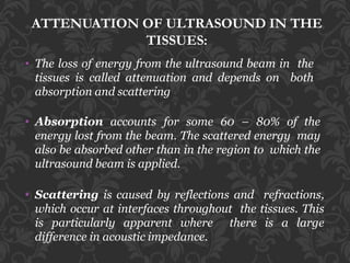ATTENUATION OF ULTRASOUND IN THE
TISSUES:
• The loss of energy from the ultrasound beam in the
tissues is called attenuation and depends on both
absorption and scattering
• Absorption accounts for some 60 – 80% of the
energy lost from the beam. The scattered energy may
also be absorbed other than in the region to which the
ultrasound beam is applied.
• Scattering is caused by reflections and refractions,
which occur at interfaces throughout the tissues. This
is particularly apparent where there is a large
difference in acoustic impedance.
 