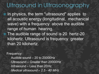 Frequency:
▫ Audible sound – 20 to 20000Hz
▫ Ultrasound – Greater then 20000Hz
▫ Infrasound – Less than 20Hz
▫ Medical ultrasound – 2.5 - 40 MHz
 In physics, the term "ultrasound" applies to
all acoustic energy (longitudinal, mechanical
wave) with a frequency above the audible
range of human hearing.
 The audible range of sound is 20 hertz-20
kilohertz. Ultrasound is frequency greater
than 20 kilohertz.
 