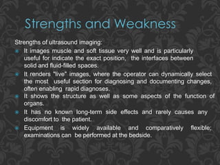 Strengths of ultrasound imaging:
 It images muscle and soft tissue very well and is particularly
useful for indicate the exact position, the interfaces between
solid and fluid-filled spaces.
 It renders "live" images, where the operator can dynamically select
the most useful section for diagnosing and documenting changes,
often enabling rapid diagnoses.
 It shows the structure as well as some aspects of the function of
organs.
 It has no known long-term side effects and rarely causes any
discomfort to the patient.
 Equipment is widely available and comparatively flexible;
examinations can be performed at the bedside.
 