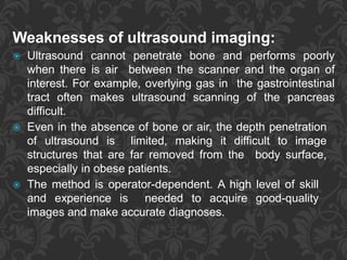 Weaknesses of ultrasound imaging:
 Ultrasound cannot penetrate bone and performs poorly
when there is air between the scanner and the organ of
interest. For example, overlying gas in the gastrointestinal
tract often makes ultrasound scanning of the pancreas
difficult.
 Even in the absence of bone or air, the depth penetration
of ultrasound is limited, making it difficult to image
structures that are far removed from the body surface,
especially in obese patients.
 The method is operator-dependent. A high level of skill
and experience is needed to acquire good-quality
images and make accurate diagnoses.
 