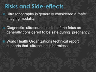  Ultrasonography is generally considered a "safe"
imaging modality.
 Diagnostic ultrasound studies of the fetus are
generally considered to be safe during pregnancy.
 World Health Organizations technical report
supports that ultrasound is harmless.
 