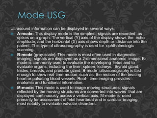Ultrasound information can be displayed in several ways.
 A-mode: This display mode is the simplest; signals are recorded as
spikes on a graph. The vertical (Y) axis of the display shows the echo
amplitude, and the horizontal (X) axis shows depth or distance into the
patient. This type of ultrasonography is used for ophthalmologic
scanning.
 B-mode (gray-scale): This mode is most often used in diagnostic
imaging; signals are displayed as a 2-dimensional anatomic image. B-
mode is commonly used to evaluate the developing fetus and to
evaluate organs, including the liver, spleen, kidneys, thyroid gland,
testes, breasts, and prostate gland. B-mode ultrasonography is fast
enough to show real-time motion, such as the motion of the beating
heart or pulsating blood vessels. Real- time imaging provides
anatomic and functional information.
 M-mode: This mode is used to image moving structures; signals
reflected by the moving structures are converted into waves that are
displayed continuously across a vertical axis. M-mode is used
primarily for assessment of fetal heartbeat and in cardiac imaging,
most notably to evaluate valvular disorders.
 