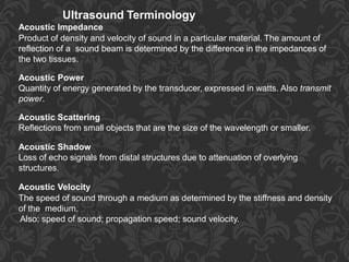 Ultrasound Terminology
Acoustic Impedance
Product of density and velocity of sound in a particular material. The amount of
reflection of a sound beam is determined by the difference in the impedances of
the two tissues.
Acoustic Power
Quantity of energy generated by the transducer, expressed in watts. Also transmit
power.
Acoustic Scattering
Reflections from small objects that are the size of the wavelength or smaller.
Acoustic Shadow
Loss of echo signals from distal structures due to attenuation of overlying
structures.
Acoustic Velocity
The speed of sound through a medium as determined by the stiffness and density
of the medium.
Also: speed of sound; propagation speed; sound velocity.
 