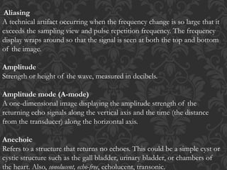 Aliasing
A technical artifact occurring when the frequency change is so large that it
exceeds the sampling view and pulse repetition frequency. The frequency
display wraps around so that the signal is seen at both the top and bottom
of the image.
Amplitude
Strength or height of the wave, measured in decibels.
Amplitude mode (A-mode)
A one-dimensional image displaying the amplitude strength of the
returning echo signals along the vertical axis and the time (the distance
from the transducer) along the horizontal axis.
Anechoic
Refers to a structure that returns no echoes. This could be a simple cyst or
cystic structure such as the gall bladder, urinary bladder, or chambers of
the heart. Also, sonolucent, echo-free, echolucent, transonic.
 