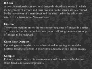 B-Scan
A two-dimensional cross-sectional image displayed on a screen in which
the brightness of echoes and their position on the screen are determined
by the movement of a transducer and the time it takes the echoes to
return to the transducer. Also static scan.
Cineloop
The system memory stores the most recent sequence of images in a series
of frames before the freeze button is pressed allowing a continuous loop
of images to be reviewed.
Color Flow Doppler
Operating mode in which a two-dimensional image is generated that
portrays moving reflectors in color simultaneously with B-mode images.
Complex
Refers to a structure that is heterogeneous and may contain both cystic
(fluid-filled) and solid components.
 