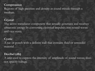 Compression
Regions of high pressure and density as sound travels through a
medium.
Crystal
The active transducer component that actually generates and receives
ultrasonic energy by converting electrical impulses into sound waves
and vice versa.
Cystic
A sac or pouch with a definite wall that contains fluid or semisolid
material
Decibel (db)
A unit used to express the intensity of amplitude of sound waves; does
not specify voltage
 