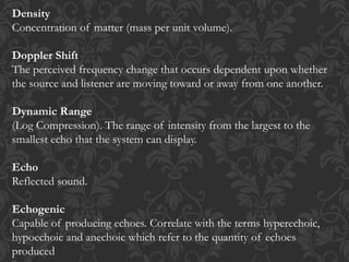 Density
Concentration of matter (mass per unit volume).
Doppler Shift
The perceived frequency change that occurs dependent upon whether
the source and listener are moving toward or away from one another.
Dynamic Range
(Log Compression). The range of intensity from the largest to the
smallest echo that the system can display.
Echo
Reflected sound.
Echogenic
Capable of producing echoes. Correlate with the terms hyperechoic,
hypoechoic and anechoic which refer to the quantity of echoes
produced
 