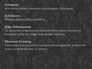 Echopenic
Few echoes within a structure; less echogenic. Echo-poor.
Echolucent
Without internal echoes; anechoic.
Edge Enhancement
An electronic postprocessing function which makes contours of
structures within the image more distinct and clear.
Electronic Focusing
Each crystal element within a group is pulsed separately to focus the
beam at a particular area of interest.
 