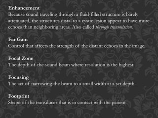 Enhancement
Because sound traveling through a fluid-filled structure is barely
attenuated, the structures distal to a cystic lesion appear to have more
echoes than neighboring areas. Also called through transmission.
Far Gain
Control that affects the strength of the distant echoes in the image.
Focal Zone
The depth of the sound beam where resolution is the highest.
Focusing
The act of narrowing the beam to a small width at a set depth.
Footprint
Shape of the transducer that is in contact with the patient
 