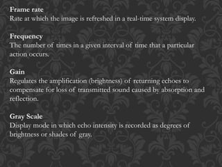 Frame rate
Rate at which the image is refreshed in a real-time system display.
Frequency
The number of times in a given interval of time that a particular
action occurs.
Gain
Regulates the amplification (brightness) of returning echoes to
compensate for loss of transmitted sound caused by absorption and
reflection.
Gray Scale
Display mode in which echo intensity is recorded as degrees of
brightness or shades of gray.
 