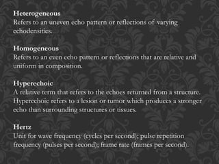 Heterogeneous
Refers to an uneven echo pattern or reflections of varying
echodensities.
Homogeneous
Refers to an even echo pattern or reflections that are relative and
uniform in composition.
Hyperechoic
A relative term that refers to the echoes returned from a structure.
Hyperechoic refers to a lesion or tumor which produces a stronger
echo than surrounding structures or tissues.
Hertz
Unit for wave frequency (cycles per second); pulse repetition
frequency (pulses per second); frame rate (frames per second).
 
