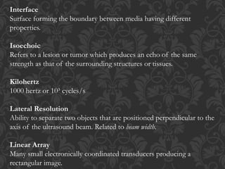 Interface
Surface forming the boundary between media having different
properties.
Isoechoic
Refers to a lesion or tumor which produces an echo of the same
strength as that of the surrounding structures or tissues.
Kilohertz
1000 hertz or 10³ cycles/s
Lateral Resolution
Ability to separate two objects that are positioned perpendicular to the
axis of the ultrasound beam. Related to beam width.
Linear Array
Many small electronically coordinated transducers producing a
rectangular image.
 