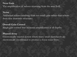 Near Gain
The amplification of echoes returning from the near field.
Noise
Artifactual echoes resulting from too much gain rather than echoes
from true anatomic structures.
Overall Gain Control
Single gain control that increases amplification at all depths.
Phased Array
Electronically steered system where many small transducers are
electronically coordinated to produce a focus wave front.
 
